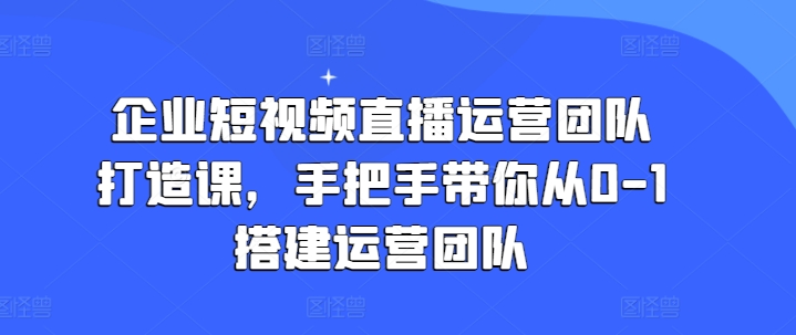 企业短视频直播运营团队打造课，手把手带你从0-1搭建运营团队